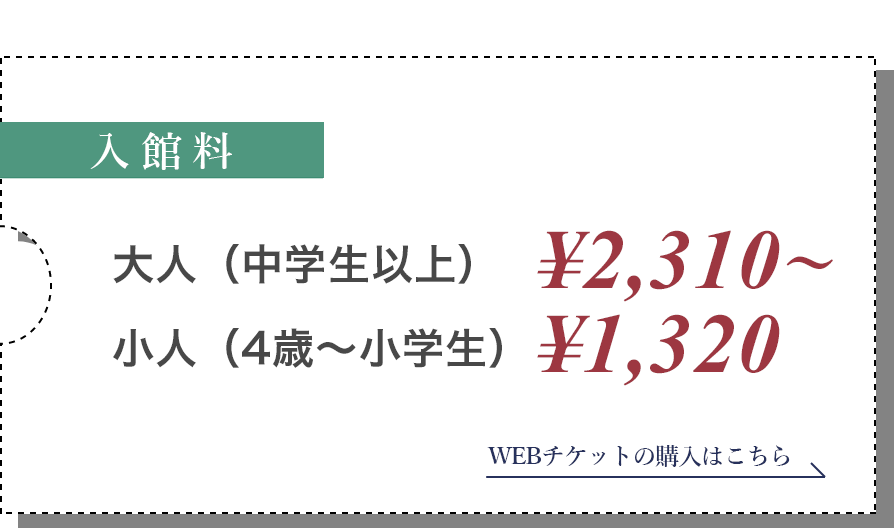 入館料/大人(中学生以上) ¥2,31s0～小人(4歳～小学生) ¥1,320 WEBチケットの購入はこちら