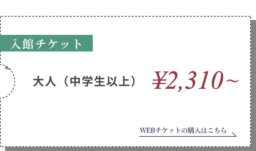 入館料/大人(中学生以上) ¥2,310～小人 WEBチケットの購入はこちら
